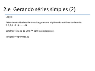 2.e''Gerando'séries'simples'(2)' 
Lógica:' 
' 
Fazer'uma'variável'mudar'de'valor'gerando'e'imprimindo'os'números'da'série:' 
0,'1,3,6,10,15'.........'N' 
' 
Detalhe:'Tratanse'de'uma'PA'com'razão'crescente.'' 
' 
Solução:'Programa13.py' 
' 
 