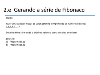 2.e''Gerando'a'série'de'Fibonacci' 
Lógica:' 
' 
Fazer'uma'variável'mudar'de'valor'gerando'e'imprimindo'os'números'da'série:' 
1,1,2,3,5,.....N' 
' 
Detalhe:'Uma'série'onde'o'próximo'valor'é'a'soma'dos'dois'anteriores'' 
' 
Solução:'' 
a) Programa15.py' 
b) Programa16.py' 
' 
 