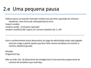 2.e''Uma'pequena'pausa' 
' 
Python'possui'um'pacote'chamado'random'que'permite'a'geração'de'números' 
aleatórios.'Uma'forma'de'u>lização'básica'seria:' 
Import'random' 
random.seed()'''#'inicializa'o'gerador' 
random.randint(1,99)''#'gera'um'número'aleatório'de'1'a'99' 
' 
nnnnnnnnnnnnnnnnnnnnnnnnnnnnnnnnnnnnnnnnnnnnnnnnnnnnnnnnnnnnnnnnnnnnnnnnnnnnnnnnnnnnnnnnnnnnnnnnnnnnnnnnnnnnnnnnn' 
' 
Com'o'conhecimento'acima'desenvolva'um'jogo'de'adivinhação'onde'cada'jogador' 
executa'o'jogo'e'ganha'aquele'que'>ver'feito'menos'tenta>vas'em'acertar'o' 
número'aleatório'gerado.' 
' 
Solução:'' 
Programa17.py' 
' 
Não'se'iluda:'Seu''QI'(Quociente'de'Inteligência)'é'inversamente'proporcional'ao' 
número'de'tenta>vas'que'você'faça.' 
'' 
 