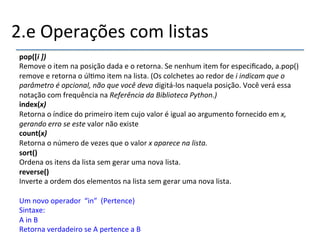 2.e'Operações'com'listas' 
pop([i(])( 
Remove'o'item'na'posição'dada'e'o'retorna.'Se'nenhum'item'for'especificado,'a.pop()' 
remove'e'retorna'o'úl>mo'item'na'lista.'(Os'colchetes'ao'redor'de'i$indicam$que$o$ 
parâmetro$é$opcional,$não$que$você$deva$digitánlos'naquela'posição.'Você'verá'essa' 
notação'com'frequência'na'Referência$da$Biblioteca$Python.)$ 
index(x)( 
Retorna'o'índice'do'primeiro'item'cujo'valor'é'igual'ao'argumento'fornecido'em'x,$ 
gerando$erro$se$este$valor'não'existe' 
count(x)( 
Retorna'o'número'de'vezes'que'o'valor'x$aparece$na$lista.$ 
sort()" 
Ordena'os'itens'da'lista'sem'gerar'uma'nova'lista.' 
reverse()" 
Inverte'a'ordem'dos'elementos'na'lista'sem'gerar'uma'nova'lista.' 
' 
Um'novo'operador''“in”''(Pertence)' 
Sintaxe:' 
A'in'B' 
Retorna'verdadeiro'se'A'pertence'a'B' 
 