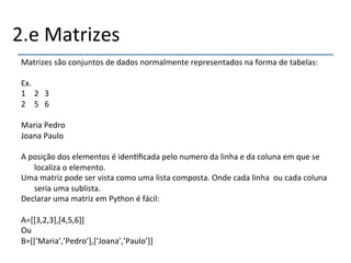 2.e'Matrizes' 
Matrizes'são'conjuntos'de'dados'normalmente'representados'na'forma'de'tabelas:' 
' 
Ex.' 
1 2'''3' 
2 5'''6' 
Maria'Pedro' 
Joana'Paulo' 
' 
A'posição'dos'elementos'é'iden>ficada'pelo'numero'da'linha'e'da'coluna'em'que'se' 
localiza'o'elemento.' 
Uma'matriz'pode'ser'vista'como'uma'lista'composta.'Onde'cada'linha''ou'cada'coluna' 
seria'uma'sublista.' 
Declarar'uma'matriz'em'Python'é'fácil:' 
' 
A=[[3,2,3],[4,5,6]]' 
Ou' 
B=[[‘Maria’,’Pedro’],[‘Joana’,’Paulo’]]' 
' 
 