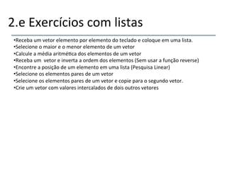 2.e'Exercícios'com'listas' 
• Receba'um'vetor'elemento'por'elemento'do'teclado'e'coloque'em'uma'lista.' 
• Selecione'o'maior'e'o'menor'elemento'de'um'vetor' 
• Calcule'a'média'aritmé>ca'dos'elementos'de'um'vetor' 
• Receba'um''vetor'e'inverta'a'ordem'dos'elementos'(Sem'usar'a'função'reverse)' 
• Encontre'a'posição'de'um'elemento'em'uma'lista'(Pesquisa'Linear)' 
• Selecione'os'elementos'pares'de'um'vetor' 
• Selecione'os'elementos'pares'de'um'vetor'e'copie'para'o'segundo'vetor.' 
• Crie'um'vetor'com'valores'intercalados'de'dois'outros'vetores' 
' 
''' 
 