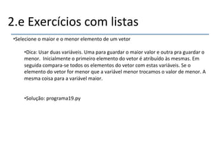 2.e'Exercícios'com'listas' 
• Selecione'o'maior'e'o'menor'elemento'de'um'vetor' 
• Dica:'Usar'duas'variáveis.'Uma'para'guardar'o'maior'valor'e'outra'pra'guardar'o' 
menor.''Inicialmente'o'primeiro'elemento'do'vetor'é'atribuído'às'mesmas.'Em' 
seguida'comparanse'todos'os'elementos'do'vetor'com'estas'variáveis.'Se'o' 
elemento'do'vetor'for'menor'que'a'variável'menor'trocamos'o'valor'de'menor.'A' 
mesma'coisa'para'a'variável'maior.' 
• Solução:'programa19.py' 
'' 
''' 
 