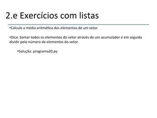 2.e'Exercícios'com'listas' 
• Calcule'a'média'aritmé>ca'dos'elementos'de'um'vetor' 
• Dica:'Somar'todos'os'elementos'do'vetor'através'de'um'acumulador'e'em'seguida' 
dividir'pelo'número'de'elementos'do'vetor.' 
• Solução:'programa20.py' 
' 
''' 
 