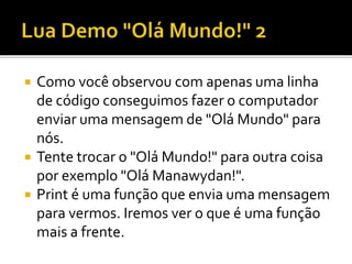  Como você observou com apenas uma linha
de código conseguimos fazer o computador
enviar uma mensagem de "Olá Mundo" para
nós.
 Tente trocar o "Olá Mundo!" para outra coisa
por exemplo "Olá Manawydan!".
 Print é uma função que envia uma mensagem
para vermos. Iremos ver o que é uma função
mais a frente.
 