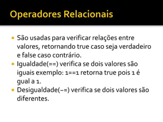  São usadas para verificar relações entre
valores, retornando true caso seja verdadeiro
e false caso contrário.
 Igualdade(==) verifica se dois valores são
iguais exemplo: 1==1 retorna true pois 1 é
gual a 1.
 Desigualdade(~=) verifica se dois valores são
diferentes.
 