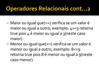  Maior ou igual que(>=) verifica se um valor é
maior ou igual a outro, exemplo: 4>=3 retorna
true pois 4 é maior ou igual a 3(neste caso
maior).
 Menor ou igual que(<=) verifica se um valor é
menor ou igual a outro, exemplo: 8<=9
retorna true pois 8 é menor ou igual a 9(neste
caso menor).
 
