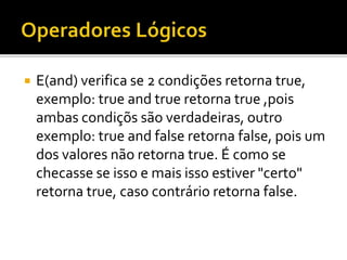  E(and) verifica se 2 condições retorna true,
exemplo: true and true retorna true ,pois
ambas condiçõs são verdadeiras, outro
exemplo: true and false retorna false, pois um
dos valores não retorna true. É como se
checasse se isso e mais isso estiver "certo"
retorna true, caso contrário retorna false.
 