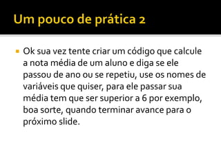 Ok sua vez tente criar um código que calcule
a nota média de um aluno e diga se ele
passou de ano ou se repetiu, use os nomes de
variáveis que quiser, para ele passar sua
média tem que ser superior a 6 por exemplo,
boa sorte, quando terminar avance para o
próximo slide.
 