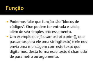 Podemos falar que função são "blocos de
códigos". Que podem ter entrada e saída,
além de seu simples processamento.
 Um exemplo que já usamos foi o print(), que
passamos para ele uma string(texto) e ele nos
envia uma mensagem com este texto que
digitamos, desta forma esse texto é chamado
de parametro ou argumento.
 