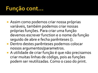  Assim como podemos criar nossa próprias
variáveis, também podemos criar nossas
próprias funções. Para criar uma função
devemos escrever function e o nome da função
seguido de abre e fecha parênteses ().
 Dentro destes parênteses podemos colocar
nossos argumentos/parametros.
 A utilidade de criar função é que não precisamos
criar muitas linhas de código, pois as funções
podem ser reutilizadas. Como o caso do print.
 