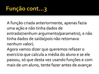 A função criada anteriormente, apenas fazia
uma ação e não tinha dados de
entrada(nenhum argumento/parametro), e não
tinha dados de saída(pois não retornava
nenhum valor).
Agora vamos dizer que queremos refazer o
exercício que calcula a média do aluno e se ele
passou, só que desta vez usando funções e com
mais de um aluno, tente fazer antes de avançar
 