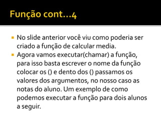  No slide anterior você viu como poderia ser
criado a função de calcular media.
 Agora vamos executar(chamar) a função,
para isso basta escrever o nome da função
colocar os () e dento dos () passamos os
valores dos argumentos, no nosso caso as
notas do aluno. Um exemplo de como
podemos executar a função para dois alunos
a seguir.
 