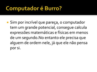  Sim por incrível que pareça, o computador
tem um grande potencial, consegue calcula
expressões matemáticas e físicas em menos
de um segundo.No entanto ele precisa que
alguem de ordem nele, já que ele não pensa
por si.
 