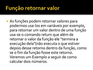  As funções podem retornar valores para
podermos usa-los em variáveis por exemplo,
para retornar um valor dentro de uma função
usa-se o comando return que além de
retornar o valor da função ele "termina a
execução dela"(não executa o que estiver
depois desse retorno dentro da função, como
se o fim da função fosse este retorno.
Veremos um Exemplo a seguir de como
calcular dois números.
 
