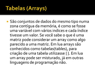  São conjuntos de dados do mesmo tipo numa
zona contígua da memória, é como se fosse
uma variável com vários indices e cada índice
tivesse um valor. Se você sabe o que é uma
matriz pode considerar um array como algo
parecido a uma matriz. Em lua arrays são
conhecidos como tabelas(tables), para
criação de uma tabela utilizasse { }. Em lua
um array pode ser misturado, já em outras
linguagens de programação não.
 