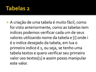  A criação de uma tabela é muito fácil, como
foi visto anteriormente, como as tabelas tem
indices podemos verificar cada um de seus
valores utilizando nome da tabela e [i] onde i
é o indice desejado da tabela, em lua o
primeiro indice é 1, ou seja, se tenho uma
tabela textos e quero verificar seu primeiro
valor uso textos[1] e assim posso manipular
este valor.
 
