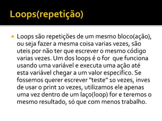  Loops são repetições de um mesmo bloco(ação),
ou seja fazer a mesma coisa varias vezes, são
uteis por não ter que escrever o mesmo código
varias vezes. Um dos loops é o for que funciona
usando uma variável e executa uma ação até
esta variável chegar a um valor especifico. Se
fossemos querer escrever "teste" 10 vezes, inves
de usar o print 10 vezes, utilizamos ele apenas
uma vez dentro de um laço(loop) for e teremos o
mesmo resultado, só que com menos trabalho.
 