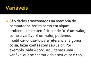  São dados armazenados na memória do
computador. Assim como em algum
problema de matemática onde "x" é um valor,
como a variável é um valor, podemos
modifica-lo, usa-lo para referenciar alguma
coisa, fazer contas com seu valor. Por
exemplo "vida = 100". Aqui temos uma
variável que se chama vida e seu valor é 100.
 