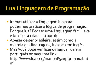  Iremos utilizar a linguagem lua para
podermos praticar a lógica de programação.
Por que lua? Por ser uma linguagem fácil, leve
e brasileira criada na puc rio.
 Apesar de ser brasileira, assim como a
maioria das linguagens, lua esta em inglês.
 MasVocê pode verificar o manual lua em
português no seguinte link:
http://www.lua.org/manual/5.1/pt/manual.ht
ml
 