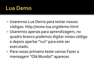  Usaremos Lua Demo para testar nossos
códigos: http://www.lua.org/demo.html
 Usaremos apenas para aprendizagem, no
quadro branco podemos digitar nosso código
e depois apertar "run" para este ser
executado.
 Para nosso primeiro teste vamos Fazer a
mensagem "Olá Mundo!" aparecer.
 