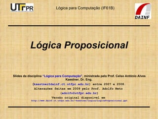 Lógica Proposicional Slides da disciplina  “Lógica para Computação” , ministrada pelo Prof. Celso Antônio Alves Kaestner, Dr. Eng.  ( [email_address] ) entre 2007 e 2008. Alterações feitas em 2009 pelo Prof. Adolfo Neto  ( [email_address] ) Versão original disponível em  http://www.dainf.ct.utfpr.edu.br/~kaestner/Logica/LogicaProposicional.ppt 