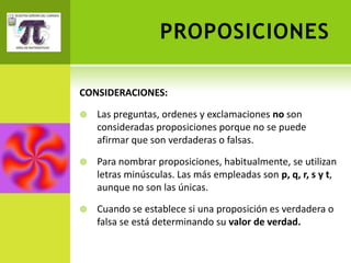 PROPOSICIONES

CONSIDERACIONES:

   Las preguntas, ordenes y exclamaciones no son
    consideradas proposiciones porque no se puede
    afirmar que son verdaderas o falsas.

   Para nombrar proposiciones, habitualmente, se utilizan
    letras minúsculas. Las más empleadas son p, q, r, s y t,
    aunque no son las únicas.

   Cuando se establece si una proposición es verdadera o
    falsa se está determinando su valor de verdad.
 