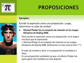 PROPOSICIONES
Ejemplos:

Escribir la expresión como una proposición. Luego,
determinar su valor de verdad:
1.    Michael Phelps fue el campeón de natación en los Juegos
      Olímpicos de Beijíng 2008.
     Para escribir la expresión como una proposición, se le asigna
     una letra que la represente:
     r: Michael Phelps fu el campeón de natación en los Juegos
     Olímpicos de Beijing 2008. (Utilizamos en este caso la letra “r”)

     El valor de verdad es decir si la proposición es verdadera o
     falsa:
     Es una proposición verdadera ya que, en efecto, Phelps fue
     quien ganó más medallas en este deporte.
 