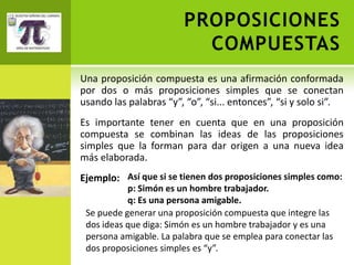 PROPOSICIONES
                          COMPUESTAS
Una proposición compuesta es una afirmación conformada
por dos o más proposiciones simples que se conectan
usando las palabras “y”, “o”, “si... entonces”, “si y solo si”.
Es importante tener en cuenta que en una proposición
compuesta se combinan las ideas de las proposiciones
simples que la forman para dar origen a una nueva idea
más elaborada.
Ejemplo: Así que si se tienen dos proposiciones simples como:
           p: Simón es un hombre trabajador.
           q: Es una persona amigable.
 Se puede generar una proposición compuesta que integre las
 dos ideas que diga: Simón es un hombre trabajador y es una
 persona amigable. La palabra que se emplea para conectar las
 dos proposiciones simples es “y”.
 