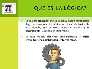 QUE ES LA LÓGICA?

   La palabra lógica nos indica ya en su origen etimológico
    (logos = conocimiento, sabiduría) el sentido básico de
    esta ciencia, que se eleva hasta el espíritu y el
    pensamiento, la razón y la inteligencia.

   De esta manera definimos nominalmente la lógica
    como: La ciencia del pensamiento y la razón.
 