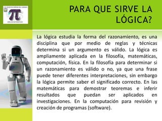 PARA QUE SIRVE LA
                       LÓGICA?
La lógica estudia la forma del razonamiento, es una
disciplina que por medio de reglas y técnicas
determina si un argumento es válido. La lógica es
ampliamente aplicada en la filosofía, matemáticas,
computación, física. En la filosofía para determinar si
un razonamiento es válido o no, ya que una frase
puede tener diferentes interpretaciones, sin embargo
la lógica permite saber el significado correcto. En las
matemáticas para demostrar teoremas e inferir
resultados que puedan ser aplicados en
investigaciones. En la computación para revisión y
creación de programas (software).
 