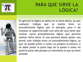PARA QUE SIRVE LA
                        LÓGICA?

En general la lógica se aplica en la tarea diaria, ya que
cualquier trabajo que se realiza tiene un
procedimiento lógico, por el ejemplo; para ir de
compras al supermercado una ama de casa tiene que
realizar cierto procedimiento lógico que permita
realizar dicha tarea. Si una persona desea pintar una
pared, este trabajo tiene un procedimiento lógico, ya
que no puede pintar si antes no prepara la pintura, o
no debe pintar la parte baja de la pared si antes no
pintó la parte alta porque se mancharía lo que ya tiene
pintado.
 
