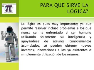 PARA QUE SIRVE LA
                    LÓGICA?

La lógica es pues muy importante; ya que
permite resolver incluso problemas a los que
nunca se ha enfrentado el ser humano
utilizando solamente su inteligencia y
apoyándose de algunos conocimientos
acumulados, se pueden obtener nuevos
inventos, innovaciones a los ya existentes o
simplemente utilización de los mismos.
 