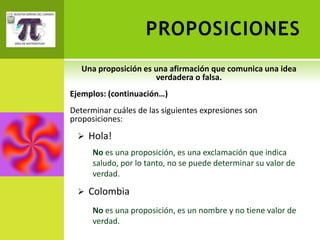 PROPOSICIONES
   Una proposición es una afirmación que comunica una idea
                      verdadera o falsa.
Ejemplos: (continuación…)
Determinar cuáles de las siguientes expresiones son
proposiciones:
   Hola!
      No es una proposición, es una exclamación que indica
      saludo, por lo tanto, no se puede determinar su valor de
      verdad.

   Colombia

      No es una proposición, es un nombre y no tiene valor de
      verdad.
 