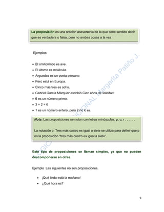 9
Ejemplos:
 El ornitorrinco es ave.
 El átomo es molécula.
 Arguedas es un poeta peruano
 Perú está en Europa.
 Cinco más tres es ocho.
 Gabriel García Márquez escribió Cien años de soledad.
 6 es un número primo.
 3 + 2 = 6
 1 es un número entero, pero 2 no lo es.
Este tipo de proposiciones se llaman simples, ya que no pueden
descomponerse en otras.
Ejemplo Las siguientes no son proposiciones.
 ¡Qué linda está la mañana!
 ¿Qué hora es?
La proposición es una oración aseverativa de la que tiene sentido decir
que es verdadera o falsa, pero no ambas cosas a la vez
Nota: Las proposiciones se notan con letras minúsculas, p, q, r . . . . . .
La notación p: Tres más cuatro es igual a siete se utiliza para definir que p
es la proposición “tres más cuatro es igual a siete”.
 