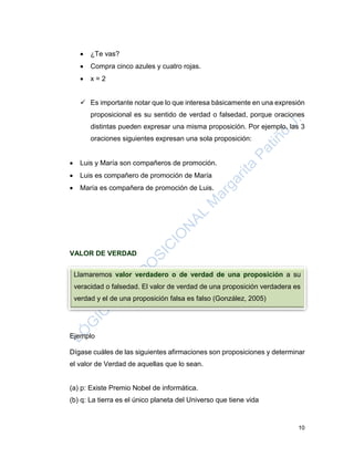 10
 ¿Te vas?
 Compra cinco azules y cuatro rojas.
 x = 2
 Es importante notar que lo que interesa básicamente en una expresión
proposicional es su sentido de verdad o falsedad, porque oraciones
distintas pueden expresar una misma proposición. Por ejemplo, las 3
oraciones siguientes expresan una sola proposición:
 Luis y María son compañeros de promoción.
 Luis es compañero de promoción de María
 María es compañera de promoción de Luis.
VALOR DE VERDAD
Ejemplo
Dígase cuáles de las siguientes afirmaciones son proposiciones y determinar
el valor de Verdad de aquellas que lo sean.
(a) p: Existe Premio Nobel de informática.
(b) q: La tierra es el único planeta del Universo que tiene vida
Llamaremos valor verdadero o de verdad de una proposición a su
veracidad o falsedad. El valor de verdad de una proposición verdadera es
verdad y el de una proposición falsa es falso (González, 2005)
 