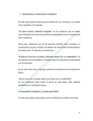 19
1. Antecedente y consecuente verdaderos.
En este caso parece evidente que el condicional “si p, entonces q” se evalúe
como verdadero. Por ejemplo,
“Si como mucho, entonces engordo” es una sentencia que se evalúa
como verdadera en el caso de que tanto el antecedente como el consecuente
sean verdaderos.
Ahora bien, obsérvese que ha de evaluarse también como verdadero un
condicional en el que no exista una relación de causa entre el antecedente y
el consecuente. Por ejemplo, el condicional:
“Si García Lorca fue un poeta, entonces Gauss fue un matemático” ha
de evaluarse como verdadero y no existe relación causal entre el antecedente
y el consecuente.
Es por esta razón que no hay que confundir el condicional con la implicación
lógica.
“García Lorca fue un poeta implica que Gauss fue un matemático”
Es una implicación falsa desde el punto de vista lógico. Más adelante
estudiaremos la implicación lógica.
2. Antecedente verdadero y consecuente falso.
En este caso parece natural decir que el condicional se evalúa como falso.
 