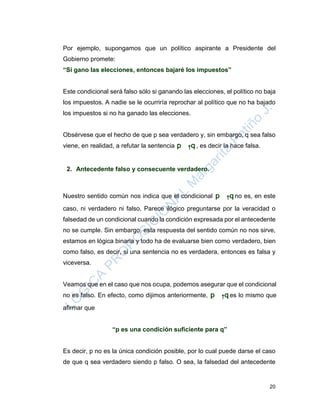 20
Por ejemplo, supongamos que un político aspirante a Presidente del
Gobierno promete:
“Si gano las elecciones, entonces bajaré los impuestos”
Este condicional será falso sólo si ganando las elecciones, el político no baja
los impuestos. A nadie se le ocurriría reprochar al político que no ha bajado
los impuestos si no ha ganado las elecciones.
Obsérvese que el hecho de que p sea verdadero y, sin embargo, q sea falso
viene, en realidad, a refutar la sentencia p
→
q , es decir la hace falsa.
2. Antecedente falso y consecuente verdadero.
Nuestro sentido común nos indica que el condicional p
→
q no es, en este
caso, ni verdadero ni falso. Parece ilógico preguntarse por la veracidad o
falsedad de un condicional cuando la condición expresada por el antecedente
no se cumple. Sin embargo, esta respuesta del sentido común no nos sirve,
estamos en lógica binaria y todo ha de evaluarse bien como verdadero, bien
como falso, es decir, si una sentencia no es verdadera, entonces es falsa y
viceversa.
Veamos que en el caso que nos ocupa, podemos asegurar que el condicional
no es falso. En efecto, como dijimos anteriormente, p
→
q es lo mismo que
afirmar que
“p es una condición suficiente para q”
Es decir, p no es la única condición posible, por lo cual puede darse el caso
de que q sea verdadero siendo p falso. O sea, la falsedad del antecedente
 
