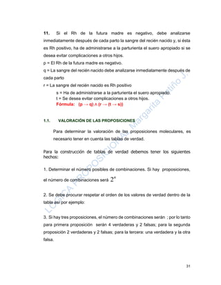 31
11. Si el Rh de la futura madre es negativo, debe analizarse
inmediatamente después de cada parto la sangre del recién nacido y, si ésta
es Rh positivo, ha de administrarse a la parturienta el suero apropiado si se
desea evitar complicaciones a otros hijos.
p = El Rh de la futura madre es negativo.
q = La sangre del recién nacido debe analizarse inmediatamente después de
cada parto
r = La sangre del recién nacido es Rh positivo
s = Ha de administrarse a la parturienta el suero apropiado.
t = Se desea evitar complicaciones a otros hijos.
Fórmula: (p → q) ∧ (r → (t → s))
1.1. VALORACIÓN DE LAS PROPOSICIONES
Para determinar la valoración de las proposiciones moleculares, es
necesario tener en cuenta las tablas de verdad.
Para la construcción de tablas de verdad debemos tener los siguientes
hechos:
1. Determinar el número posibles de combinaciones. Si hay proposiciones,
el número de combinaciones será
n
2
2. Se debe procurar respetar el orden de los valores de verdad dentro de la
tabla así por ejemplo:
3. Si hay tres proposiciones, el número de combinaciones serán ; por lo tanto
para primera proposición serán 4 verdaderas y 2 falsas; para la segunda
proposición 2 verdaderas y 2 falsas; para la tercera: una verdadera y la otra
falsa.
 