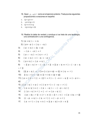 45
18. Sean p , q y r como en el ejercicio anterior. Traduzca las siguientes
proposiciones a oraciones en español.
1. ( )p q r 
2. ( )p q r  
3. ( )p r q 
4. ( ( ))p q r  
19. Realice la tabla de verdad y concluya si se trata de una tautología,
una contradicción o una contingencia.
1) ( p  q )   q
2) ( p v  p )  ( q   q )
3) ( p  q )  (q  p)
4)  ( p   p )  r
5) ( p   q )  ( q v  r )
6) ( p  q )  (  q   p )
7) ( p v q )  ( p  q )
8)  [( p  q ) v  (  p  r )]  [( p  q  r )  (  p  q
 r )]
9) { [( p  q )   r ]  [ ( p v q)  r] } v ( q  r )
10) [( q  r )   p]  [( r v s)  (p v q)]
11)  p  ( q  r )    [( t  t )  (  s v  q )]  (  p v 
s)}
12.  ( p  q )  p    ( q v r )  (  q   r ) 
13. ( p  q )    ( p   q )   (  p  q ) 
14.  ( p  q ) v r     r  ( p  q ) 
15.   p  (q  r )]  ( r  s ) }  {( r  s )  [ p  ( q  r )]}
16.  (  p  q )  ( q  r )   (  p  r )
17. ( p  r )  ( q  s )  [( p  q )  (r  s )]
 