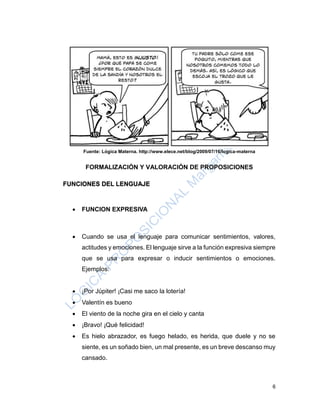 6
Fuente: Lógica Materna. http://www.elece.net/blog/2009/07/16/logica-materna
FORMALIZACIÓN Y VALORACIÓN DE PROPOSICIONES
FUNCIONES DEL LENGUAJE
 FUNCION EXPRESIVA
 Cuando se usa el lenguaje para comunicar sentimientos, valores,
actitudes y emociones. El lenguaje sirve a la función expresiva siempre
que se usa para expresar o inducir sentimientos o emociones.
Ejemplos:
 ¡Por Júpiter! ¡Casi me saco la lotería!
 Valentín es bueno
 El viento de la noche gira en el cielo y canta
 ¡Bravo! ¡Qué felicidad!
 Es hielo abrazador, es fuego helado, es herida, que duele y no se
siente, es un soñado bien, un mal presente, es un breve descanso muy
cansado.
 