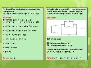 3. Simplifica la siguiente proposición
compuesta:
(q  p) (p  q) v (p  q)
Solución:
Sabemos que: p  q  p v q
  (q v p)  (p v q) v (p v q)
  (q v p)  ( p  q) v (p v q)
  (q v p)   p)  q v (p v q)
  p  q v (p v q)
  (p  q) v p  v q)
  p v q
  (p)   (q)
 p  q
Rpta.: p  q
4. Indica la proposición compuesta que
resulta del siguiente circuito lógico:
(q  p) (p  q) v (p  q)
Solución:
Sabemos que:
Circuito en serie: p  q
Circuito en paralelo: p v q
Luego, la proposición compuesta es:
(p v  q)  (p v q) v p  r
Rpta.: (p v  q)  (p v q) v p  r
 