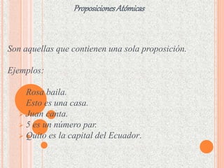 Proposiciones Atómicas 
Son aquellas que contienen una sola proposición. 
Ejemplos: 
 Rosa baila. 
 Esto es una casa. 
 Juan canta. 
 5 es un número par. 
 Quito es la capital del Ecuador. 
 