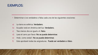 EJEMPLOS:
• Determinar si es verdadera o falsa cada una de las siguientes oraciones:
a) La tierra es esférica. Verdadero.
b) Ecuador está en América del Sur. Verdadero.
c) Tres menos dos es igual a 4. Falso.
d) Lava el carro por favor. No se puede determinar.
e) Hola como estás?. No se puede determinar.
f) Este aprobaré todas las asignaturas. Puede ser verdadero o falso.
 