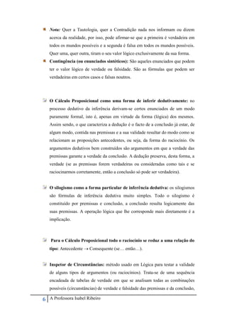 6 A Professora Isabel Ribeiro
Nota: Quer a Tautologia, quer a Contradição nada nos informam ou dizem
acerca da realidade, por isso, pode afirmar-se que a primeira é verdadeira em
todos os mundos possíveis e a segunda é falsa em todos os mundos possíveis.
Quer uma, quer outra, tiram o seu valor lógico exclusivamente da sua forma.
Contingência (ou enunciados sintéticos): São aqueles enunciados que podem
ter o valor lógico de verdade ou falsidade. São as fórmulas que podem ser
verdadeiras em certos casos e falsas noutros.
O Cálculo Proposicional como uma forma de inferir dedutivamente: no
processo dedutivo da inferência derivam-se certos enunciados de um modo
puramente formal, isto é, apenas em virtude da forma (lógica) dos mesmos.
Assim sendo, o que caracteriza a dedução é o facto de a conclusão já estar, de
algum modo, contida nas premissas e a sua validade resultar do modo como se
relacionam as proposições antecedentes, ou seja, da forma do raciocínio. Os
argumentos dedutivos bem construídos são argumentos em que a verdade das
premissas garante a verdade da conclusão. A dedução preserva, desta forma, a
verdade (se as premissas forem verdadeiras ou consideradas como tais e se
raciocinarmos corretamente, então a conclusão só pode ser verdadeira).
O silogismo como a forma particular de inferência dedutiva: os silogismos
são fórmulas de inferência dedutiva muito simples. Todo o silogismo é
constituído por premissas e conclusão, a conclusão resulta logicamente das
suas premissas. A operação lógica que lhe corresponde mais diretamente é a
implicação.
Para o Cálculo Proposicional todo o raciocínio se reduz a uma relação do
tipo: Antecedente  Consequente (se… então…).
Inspetor de Circunstâncias: método usado em Lógica para testar a validade
de alguns tipos de argumentos (ou raciocínios). Trata-se de uma sequência
encadeada de tabelas de verdade em que se analisam todas as combinações
possíveis (circunstâncias) de verdade e falsidade das premissas e da conclusão,
 