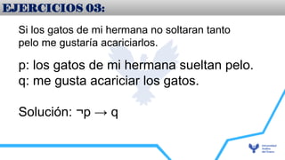 EJERCICIOS 03:
Si los gatos de mi hermana no soltaran tanto
pelo me gustaría acariciarlos.
p: los gatos de mi hermana sueltan pelo.
q: me gusta acariciar los gatos.
Solución: ¬p → q
 