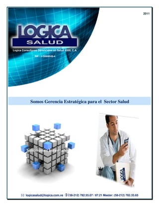 2011




Logica Consultores Gerenciales en Salud 4000, C.A.

                 RIF.: J-29968049-4




             Somos Gerencia Estratégica para el Sector Salud




          Soluciones Integrales




          logicasalud@logica.com.ve       (58-212) 782.55.07 / 87.21 Master: (58-
                                                                                -212) 782.33.65
 