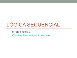 LÓGICA SECUENCIAL 
FASE II tema b 
Circuitos Electrónicos II sec «A» 
 