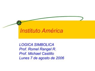 Instituto América LOGICA SIMBOLICA Prof. Romel Rangel R. Prof. Michael Castillo Lunes 7 de agosto de 2006  