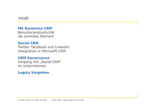 MS Dynamics CRM
Benutzerproduktivität
als zentrales Element

Social CRM
Twitter, facebook und LinkedIn
Integration in Microsoft CRM

CRM Governance
Umgang mit „Social CRM“
im Unternehmen

Logica Vorgehen




© Logica 2010. All rights reserved   Social CRM – Neue Wege zum Kunden
 